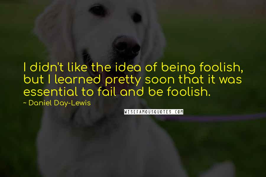 Daniel Day-Lewis Quotes: I didn't like the idea of being foolish, but I learned pretty soon that it was essential to fail and be foolish.