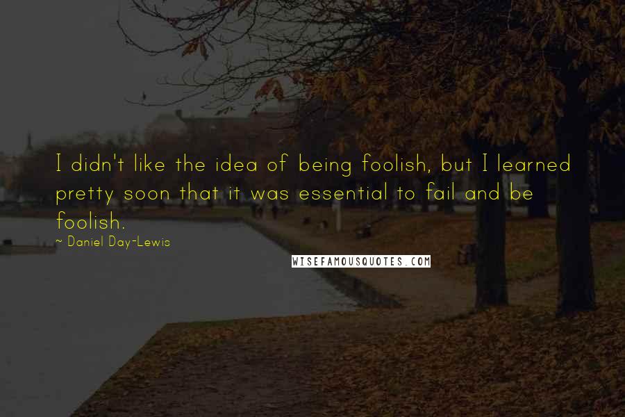 Daniel Day-Lewis Quotes: I didn't like the idea of being foolish, but I learned pretty soon that it was essential to fail and be foolish.