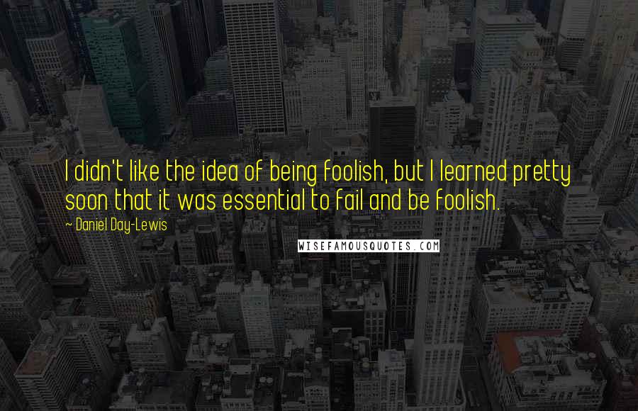 Daniel Day-Lewis Quotes: I didn't like the idea of being foolish, but I learned pretty soon that it was essential to fail and be foolish.