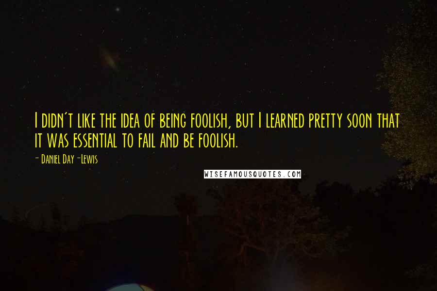 Daniel Day-Lewis Quotes: I didn't like the idea of being foolish, but I learned pretty soon that it was essential to fail and be foolish.