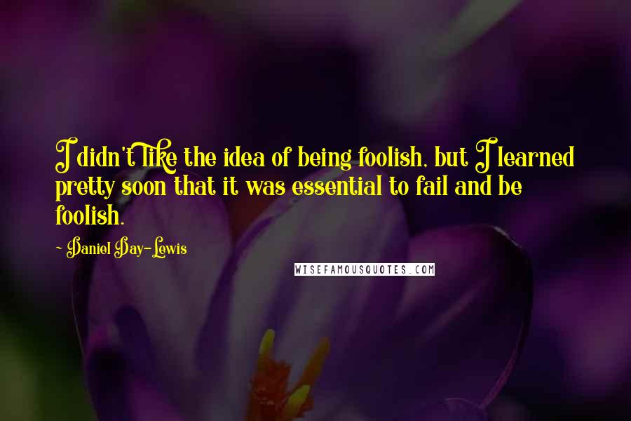 Daniel Day-Lewis Quotes: I didn't like the idea of being foolish, but I learned pretty soon that it was essential to fail and be foolish.