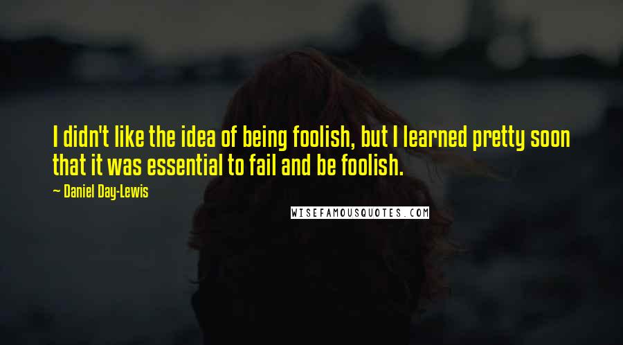 Daniel Day-Lewis Quotes: I didn't like the idea of being foolish, but I learned pretty soon that it was essential to fail and be foolish.