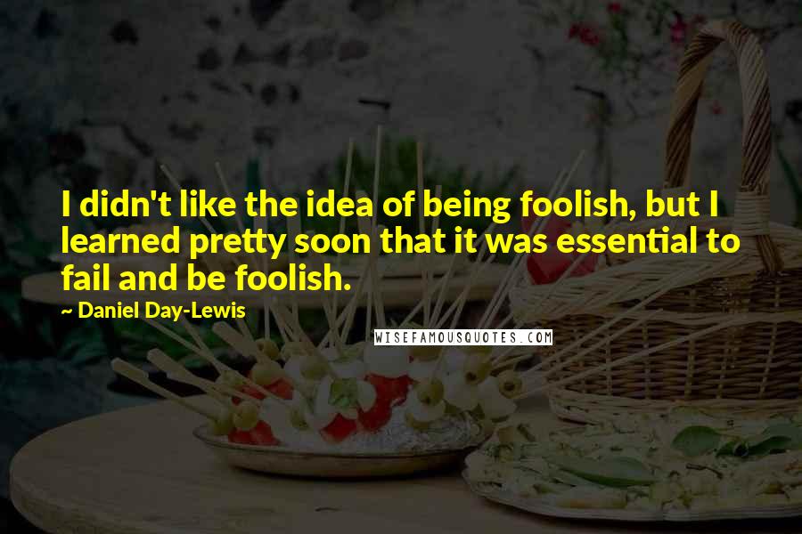 Daniel Day-Lewis Quotes: I didn't like the idea of being foolish, but I learned pretty soon that it was essential to fail and be foolish.