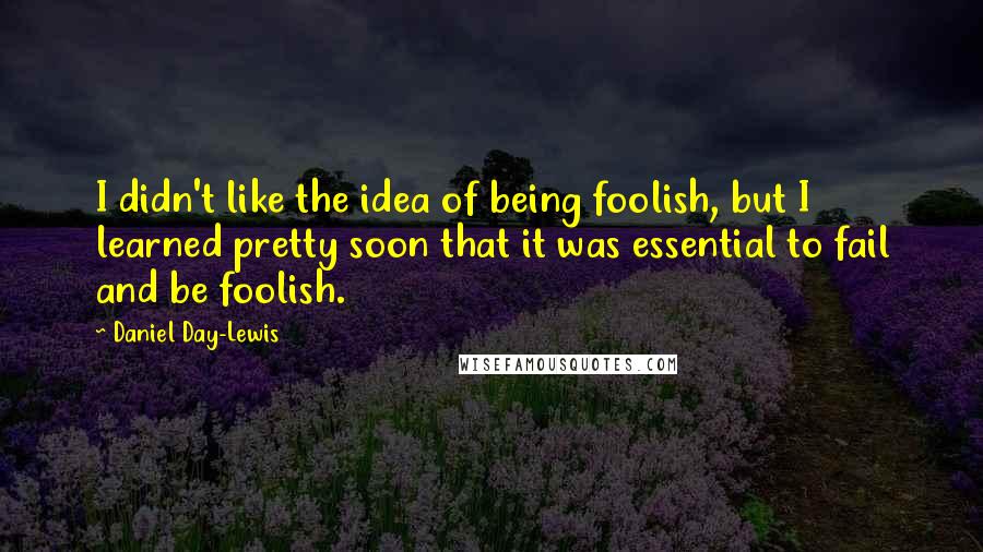 Daniel Day-Lewis Quotes: I didn't like the idea of being foolish, but I learned pretty soon that it was essential to fail and be foolish.