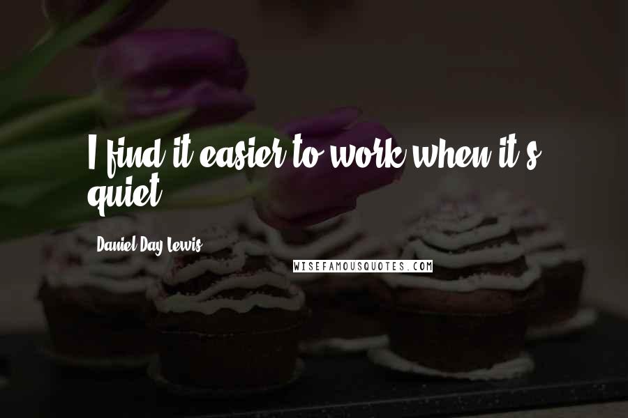 Daniel Day-Lewis Quotes: I find it easier to work when it's quiet.