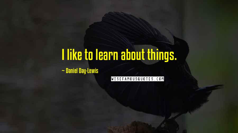 Daniel Day-Lewis Quotes: I like to learn about things.