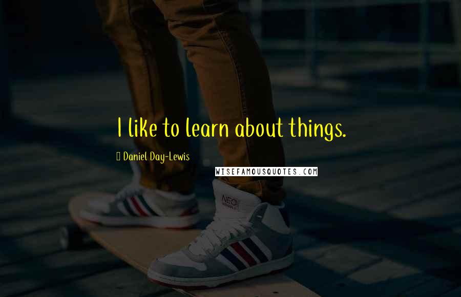 Daniel Day-Lewis Quotes: I like to learn about things.