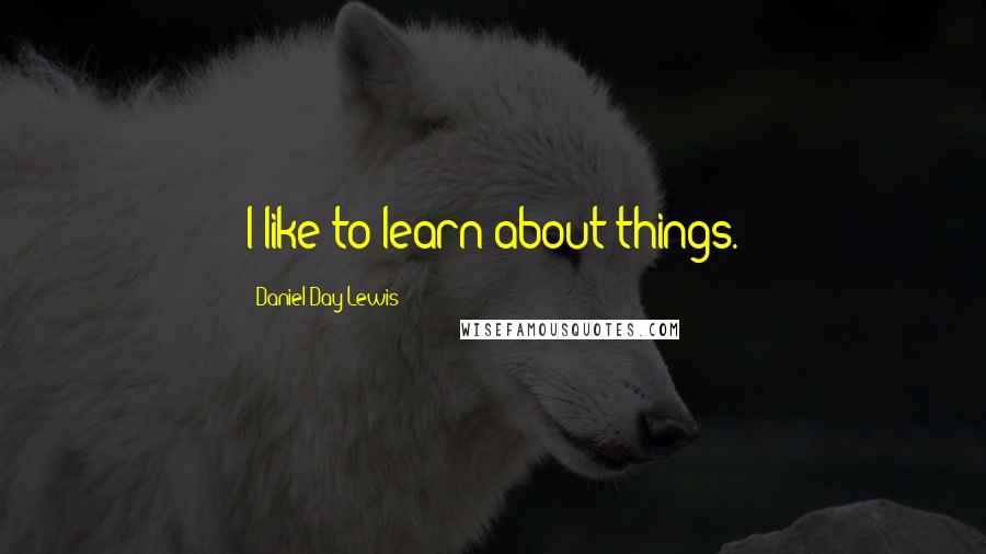 Daniel Day-Lewis Quotes: I like to learn about things.