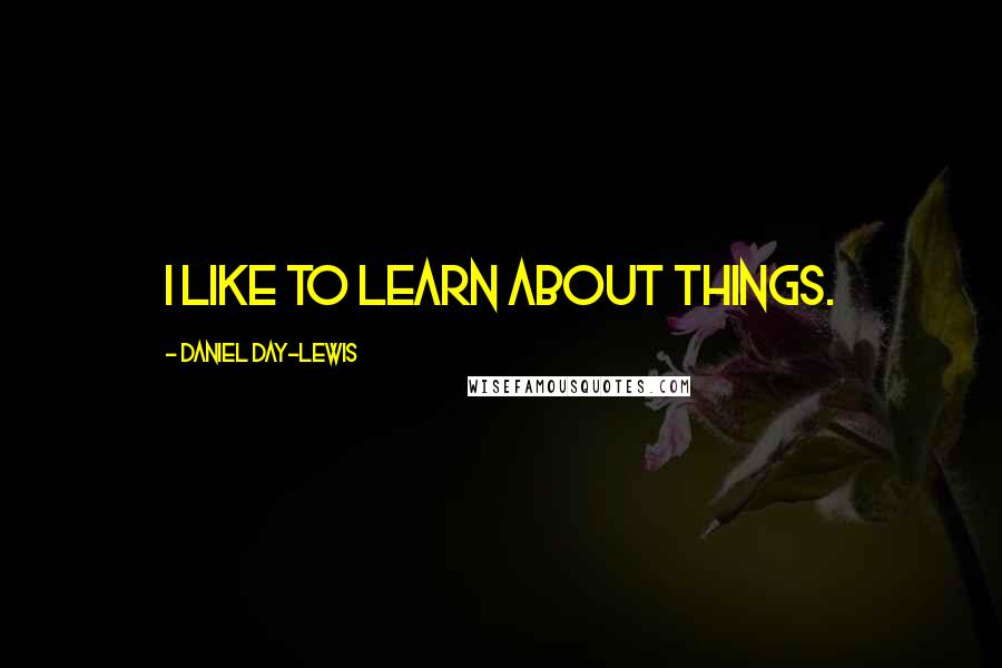 Daniel Day-Lewis Quotes: I like to learn about things.