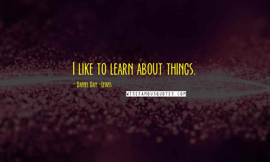 Daniel Day-Lewis Quotes: I like to learn about things.