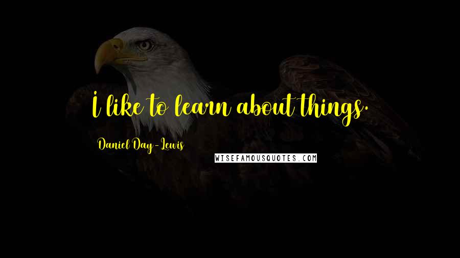 Daniel Day-Lewis Quotes: I like to learn about things.