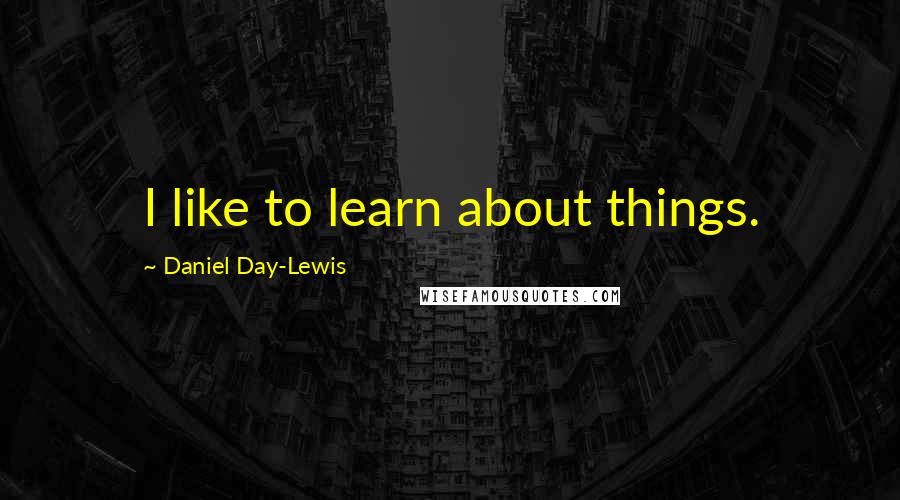 Daniel Day-Lewis Quotes: I like to learn about things.