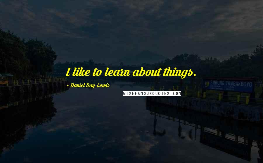 Daniel Day-Lewis Quotes: I like to learn about things.