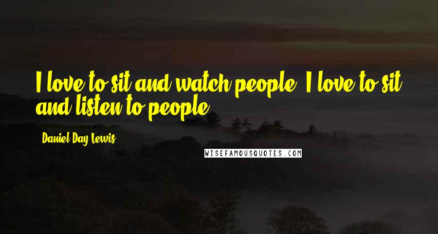 Daniel Day-Lewis Quotes: I love to sit and watch people. I love to sit and listen to people.