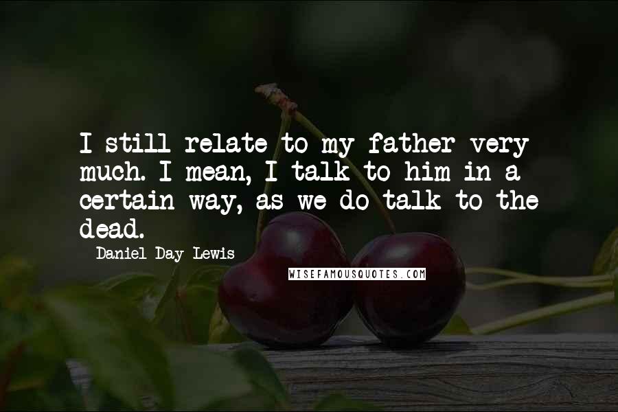 Daniel Day-Lewis Quotes: I still relate to my father very much. I mean, I talk to him in a certain way, as we do talk to the dead.