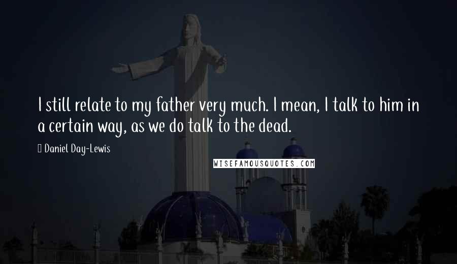 Daniel Day-Lewis Quotes: I still relate to my father very much. I mean, I talk to him in a certain way, as we do talk to the dead.