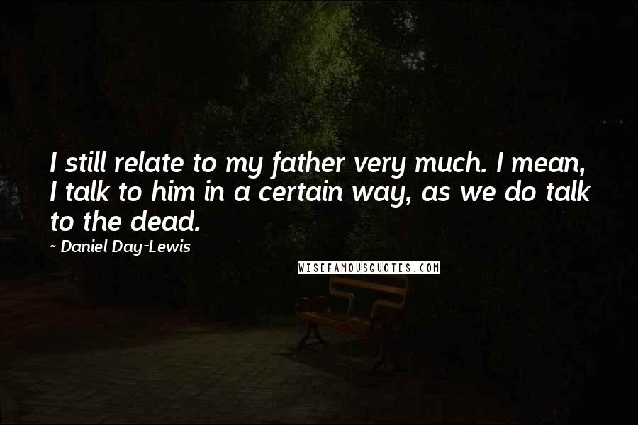 Daniel Day-Lewis Quotes: I still relate to my father very much. I mean, I talk to him in a certain way, as we do talk to the dead.