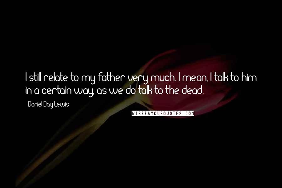 Daniel Day-Lewis Quotes: I still relate to my father very much. I mean, I talk to him in a certain way, as we do talk to the dead.