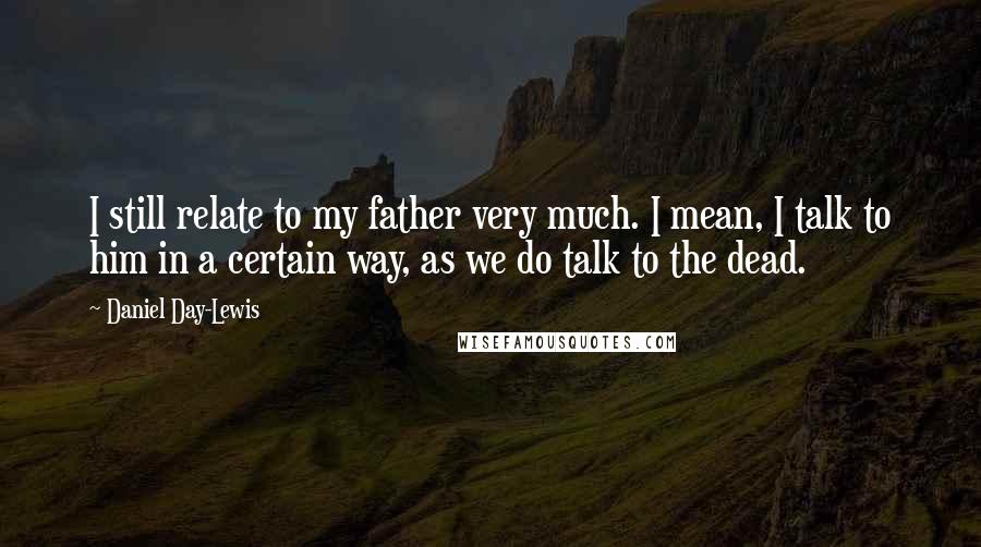 Daniel Day-Lewis Quotes: I still relate to my father very much. I mean, I talk to him in a certain way, as we do talk to the dead.