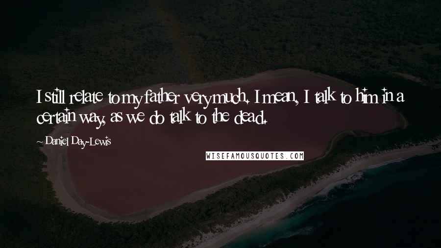 Daniel Day-Lewis Quotes: I still relate to my father very much. I mean, I talk to him in a certain way, as we do talk to the dead.