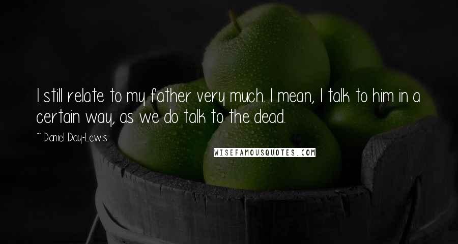 Daniel Day-Lewis Quotes: I still relate to my father very much. I mean, I talk to him in a certain way, as we do talk to the dead.