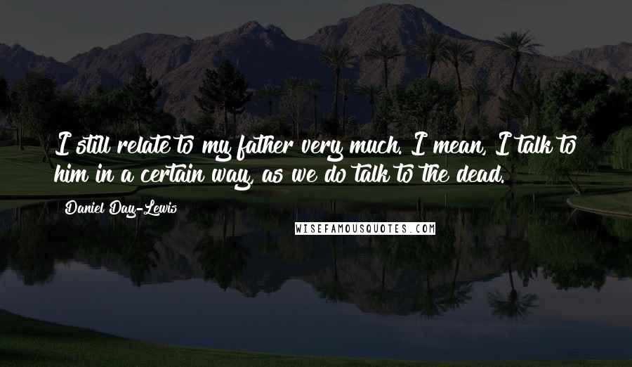 Daniel Day-Lewis Quotes: I still relate to my father very much. I mean, I talk to him in a certain way, as we do talk to the dead.