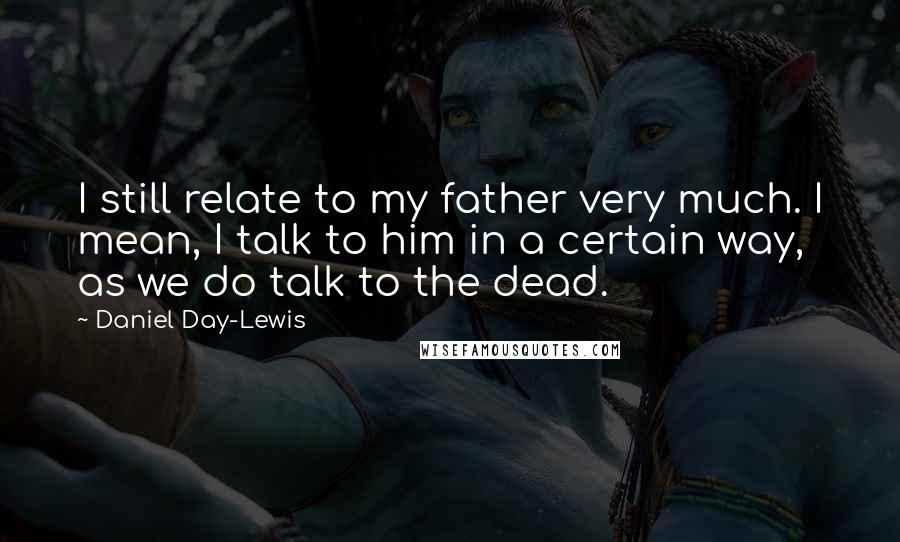 Daniel Day-Lewis Quotes: I still relate to my father very much. I mean, I talk to him in a certain way, as we do talk to the dead.