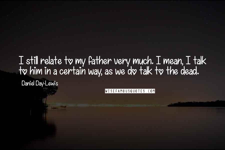 Daniel Day-Lewis Quotes: I still relate to my father very much. I mean, I talk to him in a certain way, as we do talk to the dead.