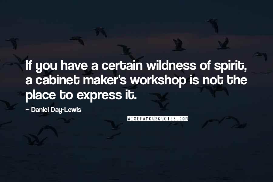 Daniel Day-Lewis Quotes: If you have a certain wildness of spirit, a cabinet maker's workshop is not the place to express it.
