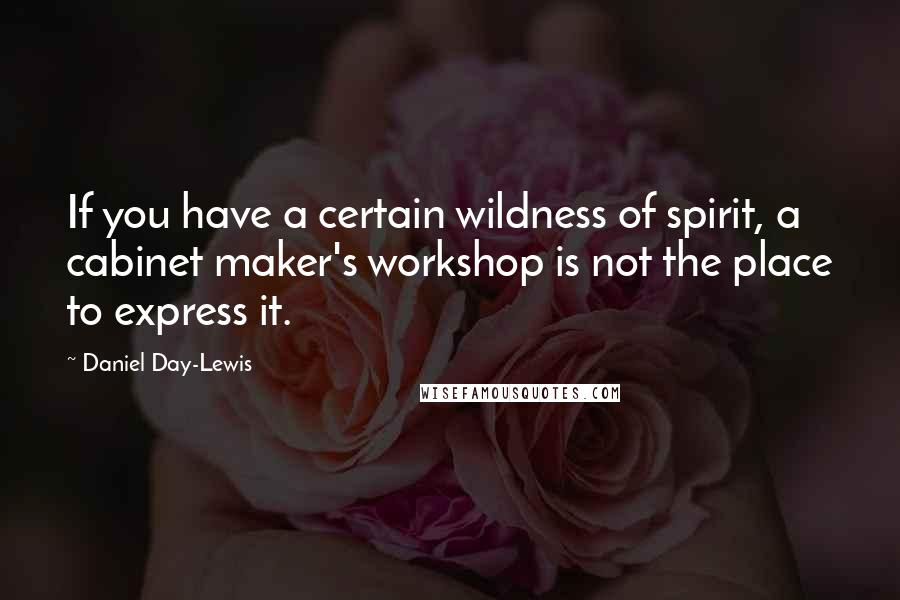 Daniel Day-Lewis Quotes: If you have a certain wildness of spirit, a cabinet maker's workshop is not the place to express it.