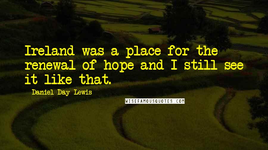 Daniel Day-Lewis Quotes: Ireland was a place for the renewal of hope and I still see it like that.