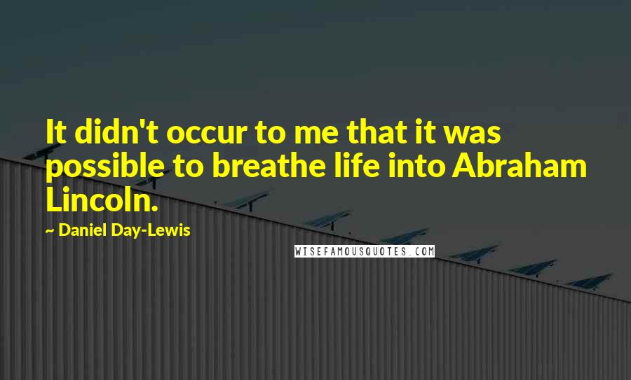 Daniel Day-Lewis Quotes: It didn't occur to me that it was possible to breathe life into Abraham Lincoln.