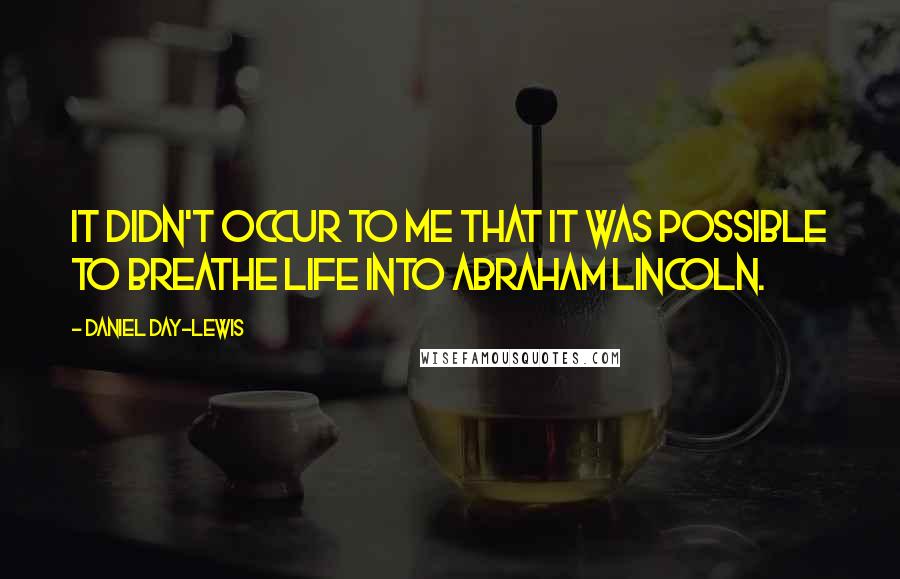 Daniel Day-Lewis Quotes: It didn't occur to me that it was possible to breathe life into Abraham Lincoln.