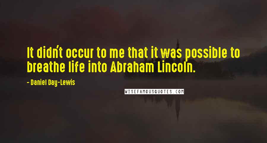Daniel Day-Lewis Quotes: It didn't occur to me that it was possible to breathe life into Abraham Lincoln.