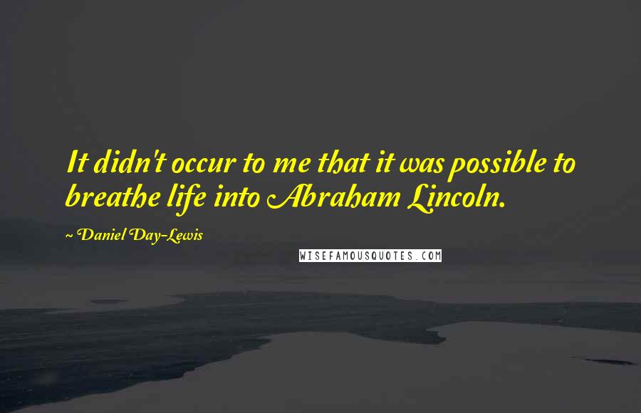 Daniel Day-Lewis Quotes: It didn't occur to me that it was possible to breathe life into Abraham Lincoln.