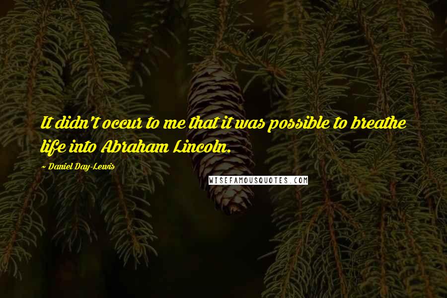 Daniel Day-Lewis Quotes: It didn't occur to me that it was possible to breathe life into Abraham Lincoln.