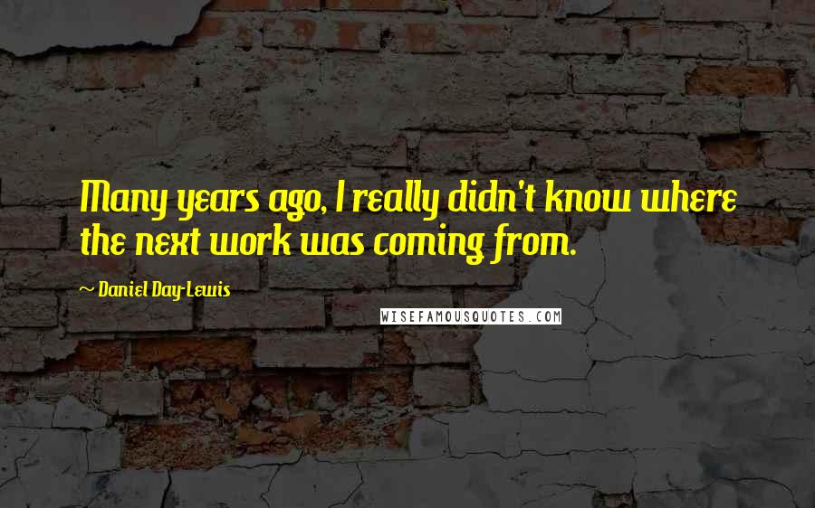 Daniel Day-Lewis Quotes: Many years ago, I really didn't know where the next work was coming from.