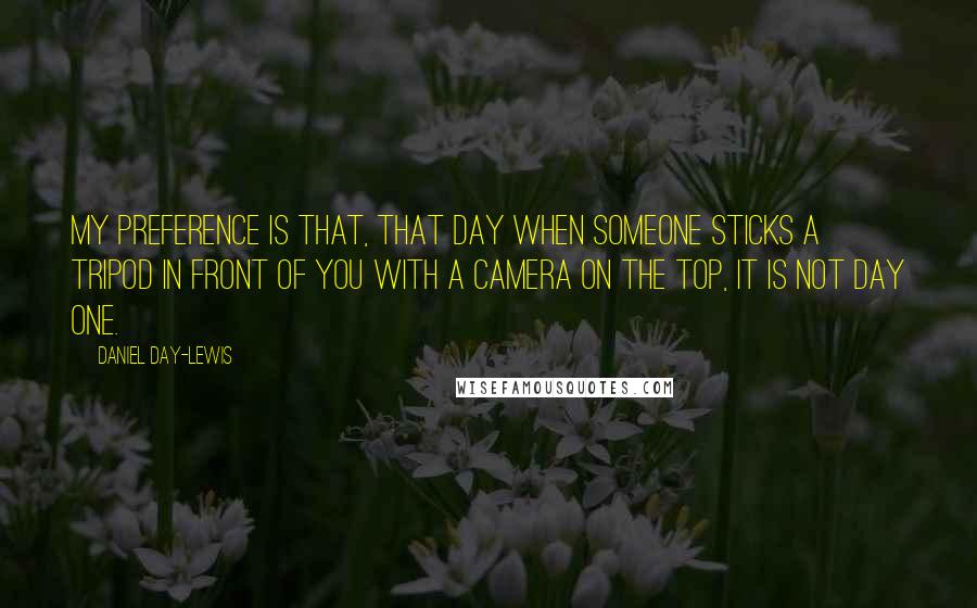 Daniel Day-Lewis Quotes: My preference is that, that day when someone sticks a tripod in front of you with a camera on the top, it is not day one.