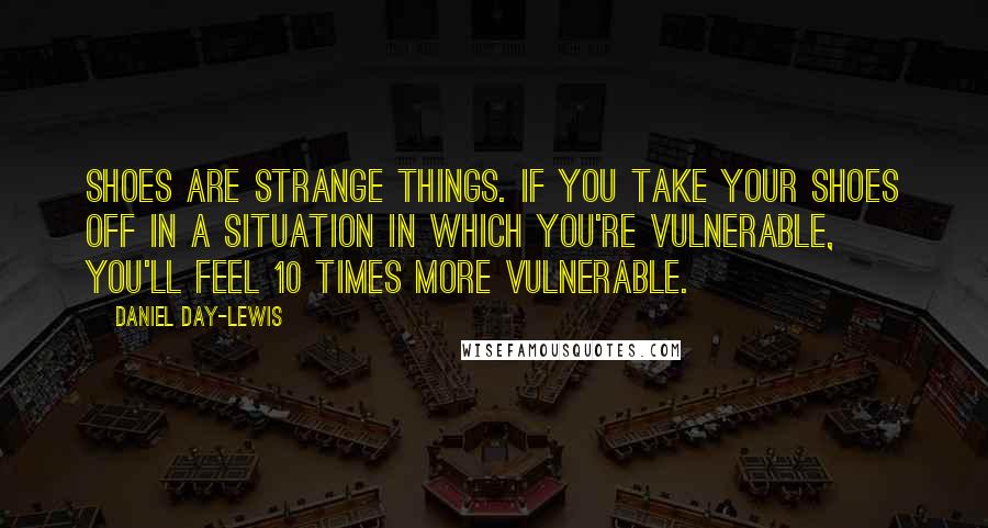 Daniel Day-Lewis Quotes: Shoes are strange things. If you take your shoes off in a situation in which you're vulnerable, you'll feel 10 times more vulnerable.
