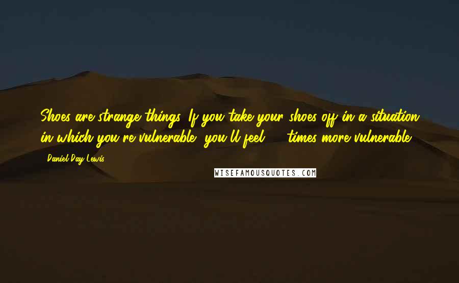 Daniel Day-Lewis Quotes: Shoes are strange things. If you take your shoes off in a situation in which you're vulnerable, you'll feel 10 times more vulnerable.