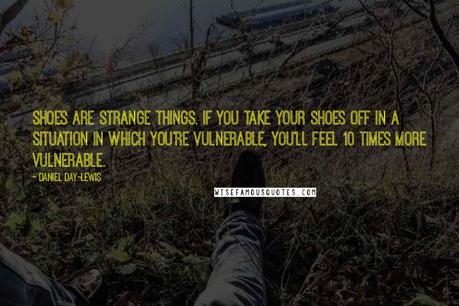 Daniel Day-Lewis Quotes: Shoes are strange things. If you take your shoes off in a situation in which you're vulnerable, you'll feel 10 times more vulnerable.