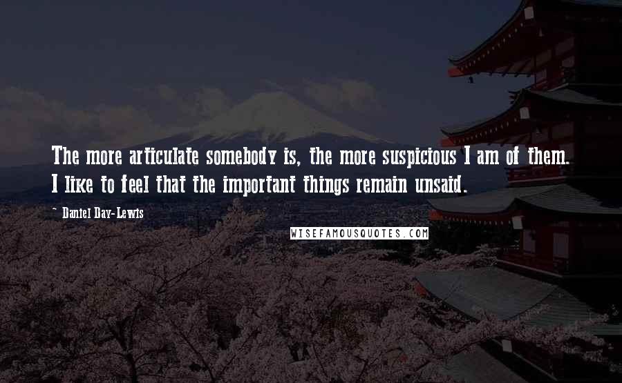 Daniel Day-Lewis Quotes: The more articulate somebody is, the more suspicious I am of them. I like to feel that the important things remain unsaid.