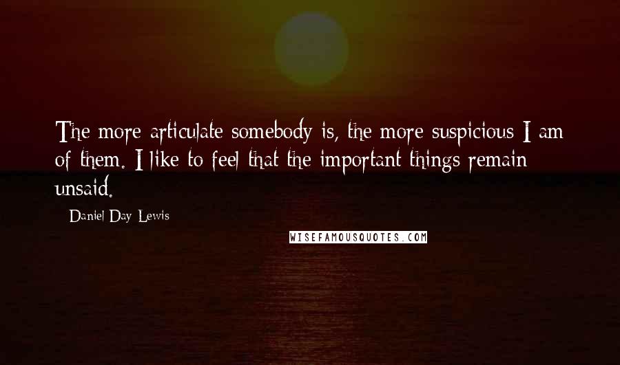 Daniel Day-Lewis Quotes: The more articulate somebody is, the more suspicious I am of them. I like to feel that the important things remain unsaid.