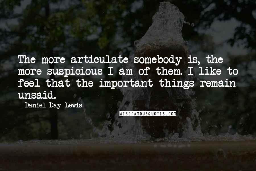 Daniel Day-Lewis Quotes: The more articulate somebody is, the more suspicious I am of them. I like to feel that the important things remain unsaid.