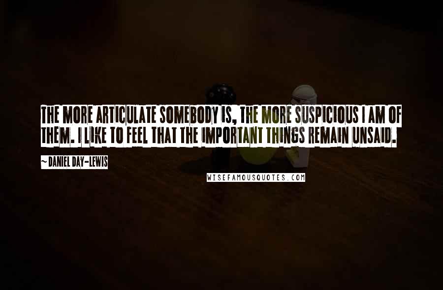 Daniel Day-Lewis Quotes: The more articulate somebody is, the more suspicious I am of them. I like to feel that the important things remain unsaid.