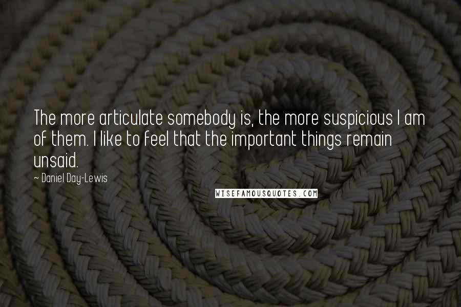 Daniel Day-Lewis Quotes: The more articulate somebody is, the more suspicious I am of them. I like to feel that the important things remain unsaid.