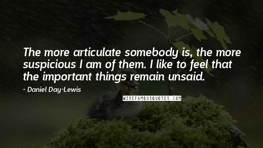 Daniel Day-Lewis Quotes: The more articulate somebody is, the more suspicious I am of them. I like to feel that the important things remain unsaid.