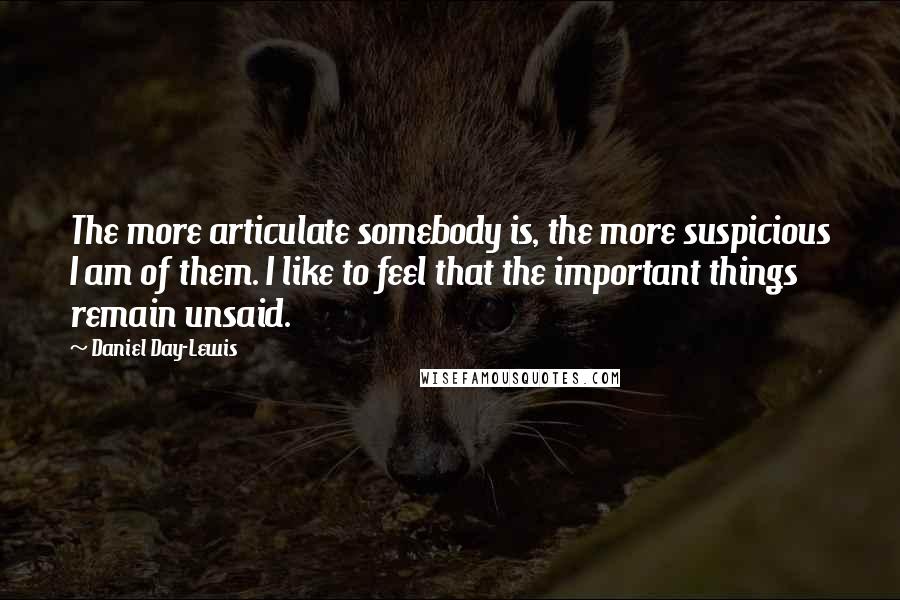 Daniel Day-Lewis Quotes: The more articulate somebody is, the more suspicious I am of them. I like to feel that the important things remain unsaid.