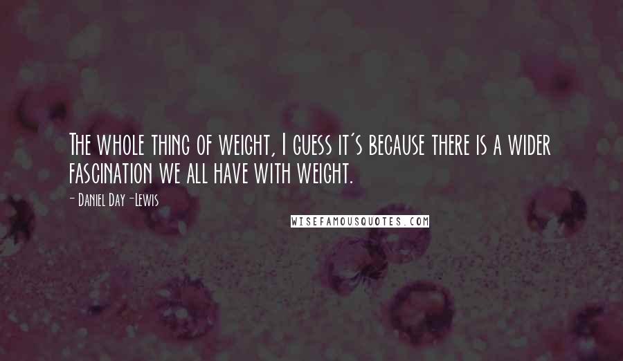 Daniel Day-Lewis Quotes: The whole thing of weight, I guess it's because there is a wider fascination we all have with weight.