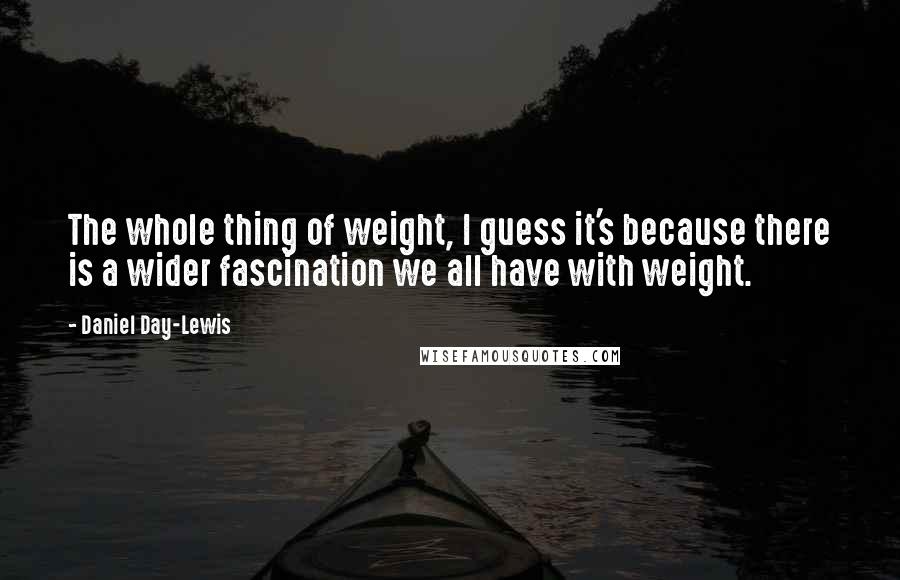 Daniel Day-Lewis Quotes: The whole thing of weight, I guess it's because there is a wider fascination we all have with weight.